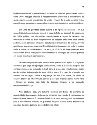 45
expedientes diversos ‒ endividamento, aumento de impostos, privatizações, uso do
caixa único, redução drástica e necessariamente provisória e insustentável do
gasto, algum socorro emergencial da União ‒ tratam de a cada exercício fechar
contabilmente as contas e manter o funcionamento ordinário dos serviços públicos.
Em vista da gravidade desse quadro e da rigidez da despesa ‒ em sua
quase totalidade compulsória, como é o caso da folha de pessoal, do pagamento
da dívida pública, das vinculações constitucionais e legais da despesa com
educação e saúde, da total independência da despesa executada pelos demais
poderes, assim como das limitações estruturais do crescimento da receita, deve-se
reconhecer que nossos governos têm sido habilmente capazes de evitar o colapso
fiscal e manter o funcionamento dos serviços públicos. O preço pago por essa
situação tem sido a redução dos investimentos e a prestação de serviços públicos
em escala e qualidade decrescentes.
Os constrangimentos que tornam esse quadro muito rígido ‒ obrigações
contraídas por força de legislação constitucional, como é o caso da despesa dos
outros poderes, ou de legislação federal, como é o caso das vinculações de gasto,
ou de funções indelegáveis do setor público, como é o caso da prestação dos
serviços de educação, saúde e segurança, ou, em outra frente, de oferta de
serviços básicos de infraestrutura, como é o caso dos encargos com a malha viária
‒ tornam os ajustes pelo lado da despesa limitados e de execução
necessariamente longa.
Não obstante isso, um trabalho contínuo em busca do aumento da
produtividade dos serviços, de busca de consenso com relação à necessidade de
contribuição de todos os Poderes do Estado e de todas as categorias de servidores
para a indispensável melhoria da qualidade do gasto público é uma das linhas de
ação que é preciso paciente e denodadamente trilhar.
 