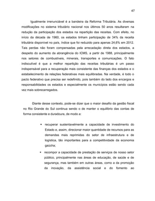 47
Igualmente irrenunciável é a bandeira da Reforma Tributária. As diversas
modificações no sistema tributário nacional nos últimos 50 anos resultaram na
redução da participação dos estados na repartição das receitas. Com efeito, no
início da década de 1960, os estados tinham participação de 34% da receita
tributária disponível no país, índice que foi reduzido para apenas 24,6% em 2012.
Tais perdas não foram compensadas pela arrecadação direta dos estados, a
despeito do aumento da abrangência do ICMS, a partir de 1988, principalmente
nos setores de combustíveis, minerais, transportes e comunicações. O fato
indiscutível é que a melhor repartição das receitas tributárias é um passo
indispensável para a recuperação mais consistente das finanças dos estados e o
estabelecimento de relações federativas mais equilibradas. Na verdade, é todo o
pacto federativo que precisa ser redefinido, pois também do lado dos encargos e
responsabilidades os estados e especialmente os municípios estão sendo cada
vez mais sobrecarregados.
Diante desse contexto, pode-se dizer que o maior desafio da gestão fiscal
no Rio Grande do Sul continua sendo o de manter o equilíbrio das contas de
forma consistente e duradoura, de modo a:
 recuperar sustentavelmente a capacidade de investimento do
Estado e, assim, direcionar maior quantidade de recursos para as
demandas mais reprimidas do setor de infraestrutura e de
logística, tão importantes para a competitividade da economia
gaúcha;
 recompor a capacidade de prestação de serviços de nosso setor
público, principalmente nas áreas de educação, de saúde e de
segurança, mas também em outras áreas, como a da promoção
da inovação, da assistência social e do fomento ao
 