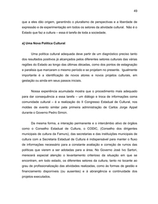 49
que a eles dão origem, garantindo o pluralismo de perspectivas e a liberdade de
expressão e de experimentação em todos os setores da atividade cultural. Não é o
Estado que faz a cultura – essa é tarefa de toda a sociedade.
a] Uma Nova Política Cultural
Uma política cultural adequada deve partir de um diagnóstico preciso tanto
dos resultados positivos já alcançados pelos diferentes setores culturais das várias
regiões do Estado ao longo das últimas décadas, como dos pontos de estagnação
e paralisia que marcaram o mesmo período e se projetam no presente. Igualmente
importante é a identificação de novos atores e novos projetos culturais, em
gestação ou ainda em seus passos iniciais.
Nossa experiência acumulada mostra que o procedimento mais adequado
para dar consequência a essa tarefa – um diálogo e troca de informações coma
comunidade cultural – é a realização do II Congresso Estadual de Cultural, nos
moldes de evento similar pela primeira administração de Carlos Jorge Appel
durante o Governo Pedro Simon.
Da mesma forma, a interação permanente e o intercâmbio ativo de órgãos
como o Conselho Estadual de Cultura, o CODIC, (Conselho dos dirigentes
municipais de cultura da Famurs), das secretarias e das instituições municipais de
cultura com a Secretaria Estadual de Cultura é indispensável para manter o fluxo
de informações necessário para a constante avaliação e correção de rumos das
políticas que vierem a ser adotadas para a área. No Governo José Ivo Sartori,
merecerá especial atenção o levantamento criterioso da situação em que se
encontram, em todo estado, os diferentes setores da cultura, tanto no tocante ao
grau de profissionalização das atividades realizadas, como às formas de gestão e
financiamento disponíveis (ou ausentes) e à abrangência e continuidade dos
projetos executados.
 