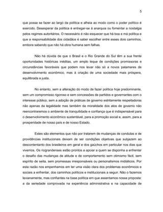 5
que possa se fazer ao largo da política e alheia ao modo como o poder político é
exercido. Desesperar da política é entregar-se à anarquia ou fomentar a nostalgia
pelos regimes autoritários. O necessário é não esquecer que há boa e má política e
que a responsabilidade dos cidadãos é saber escolher entre esses dois caminhos,
embora sabendo que não há obra humana sem falhas.
Não há dúvida de que o Brasil e o Rio Grande do Sul têm a sua frente
oportunidades históricas inéditas, um amplo leque de condições promissoras e
circunstâncias favoráveis que podem nos levar não só a novos patamares de
desenvolvimento econômico, mas à criação de uma sociedade mais próspera,
equilibrada e justa.
No entanto, sem a alteração do modo de fazer política hoje predominante,
sem um compromisso rigoroso e sem concessões de partidos e governantes com o
interesse público, sem a adoção de práticas de governo estritamente respeitadoras
não apenas da legalidade mas também da moralidade dos atos de governo não
reencontraremos o ambiente de tranquilidade e confiança que é indispensável para
o desenvolvimento econômico sustentável, para a promoção social e, assim, para a
prosperidade de nosso país e de nosso Estado.
Estes são elementos que não por tratarem de mudanças de condutas e de
providências institucionais deixam de ser condições objetivas que subjazem ao
descontentanto dos brasileiros em geral e dos gaúchos em particular nos dias que
vivemos. Os riograndenses estão prontos a apoiar a quem se disponha a enfrentar
o desafio das mudanças de atitude e de comportamento sem otimismo fácil, sem
espírito de seita, sem promessas irresponsáveis ou personalismos midiáticos. Por
esta razão nos empenhamos em ter uma visão clara dos problemas econômicos e
sociais a enfrentar, dos caminhos políticos e institucionais a seguir. Não o fazemos
levianamente, mas confiantes na base política em que assentamos nossa proposta:
a da seriedade comprovada na experiência administrativa e na capacidade de
 