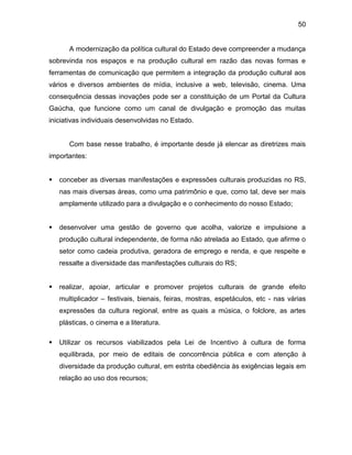 50
A modernização da política cultural do Estado deve compreender a mudança
sobrevinda nos espaços e na produção cultural em razão das novas formas e
ferramentas de comunicação que permitem a integração da produção cultural aos
vários e diversos ambientes de mídia, inclusive a web, televisão, cinema. Uma
consequência dessas inovações pode ser a constituição de um Portal da Cultura
Gaúcha, que funcione como um canal de divulgação e promoção das muitas
iniciativas individuais desenvolvidas no Estado.
Com base nesse trabalho, é importante desde já elencar as diretrizes mais
importantes:
 conceber as diversas manifestações e expressões culturais produzidas no RS,
nas mais diversas áreas, como uma patrimônio e que, como tal, deve ser mais
amplamente utilizado para a divulgação e o conhecimento do nosso Estado;
 desenvolver uma gestão de governo que acolha, valorize e impulsione a
produção cultural independente, de forma não atrelada ao Estado, que afirme o
setor como cadeia produtiva, geradora de emprego e renda, e que respeite e
ressalte a diversidade das manifestações culturais do RS;
 realizar, apoiar, articular e promover projetos culturais de grande efeito
multiplicador – festivais, bienais, feiras, mostras, espetáculos, etc - nas várias
expressões da cultura regional, entre as quais a música, o folclore, as artes
plásticas, o cinema e a literatura.
 Utilizar os recursos viabilizados pela Lei de Incentivo à cultura de forma
equilibrada, por meio de editais de concorrência pública e com atenção à
diversidade da produção cultural, em estrita obediência às exigências legais em
relação ao uso dos recursos;
 