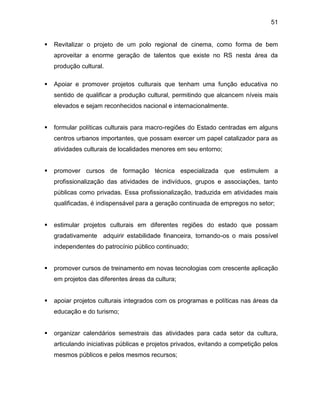 51
 Revitalizar o projeto de um polo regional de cinema, como forma de bem
aproveitar a enorme geração de talentos que existe no RS nesta área da
produção cultural.
 Apoiar e promover projetos culturais que tenham uma função educativa no
sentido de qualificar a produção cultural, permitindo que alcancem níveis mais
elevados e sejam reconhecidos nacional e internacionalmente.
 formular políticas culturais para macro-regiões do Estado centradas em alguns
centros urbanos importantes, que possam exercer um papel catalizador para as
atividades culturais de localidades menores em seu entorno;
 promover cursos de formação técnica especializada que estimulem a
profissionalização das atividades de indivíduos, grupos e associações, tanto
públicas como privadas. Essa profissionalização, traduzida em atividades mais
qualificadas, é indispensável para a geração continuada de empregos no setor;
 estimular projetos culturais em diferentes regiões do estado que possam
gradativamente adquirir estabilidade financeira, tornando-os o mais possível
independentes do patrocínio público continuado;
 promover cursos de treinamento em novas tecnologias com crescente aplicação
em projetos das diferentes áreas da cultura;
 apoiar projetos culturais integrados com os programas e políticas nas áreas da
educação e do turismo;
 organizar calendários semestrais das atividades para cada setor da cultura,
articulando iniciativas públicas e projetos privados, evitando a competição pelos
mesmos públicos e pelos mesmos recursos;
 