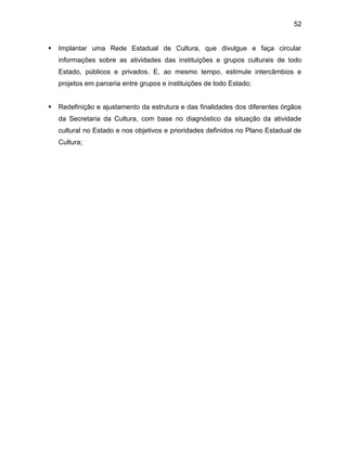 52
 Implantar uma Rede Estadual de Cultura, que divulgue e faça circular
informações sobre as atividades das instituições e grupos culturais de todo
Estado, públicos e privados. E, ao mesmo tempo, estimule intercâmbios e
projetos em parceria entre grupos e instituições de todo Estado;
 Redefinição e ajustamento da estrutura e das finalidades dos diferentes órgãos
da Secretaria da Cultura, com base no diagnóstico da situação da atividade
cultural no Estado e nos objetivos e prioridades definidos no Plano Estadual de
Cultura;
 