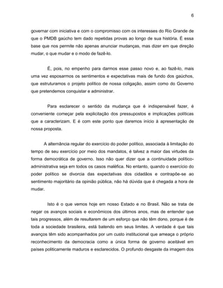 6
governar com iniciativa e com o compromisso com os interesses do Rio Grande de
que o PMDB gaúcho tem dado repetidas provas ao longo de sua história. É essa
base que nos permite não apenas anunciar mudanças, mas dizer em que direção
mudar, o que mudar e o modo de fazê-lo.
É, pois, no empenho para darmos esse passo novo e, ao fazê-lo, mais
uma vez esposarmos os sentimentos e expectativas mais de fundo dos gaúchos,
que estruturamos o projeto político de nossa coligação, assim como do Governo
que pretendemos conquistar e administrar.
Para esclarecer o sentido da mudança que é indispensável fazer, é
conveniente começar pela explicitação dos pressupostos e implicações políticas
que a caracterizam. E é com este ponto que daremos início à apresentação de
nossa proposta.
A alternância regular do exercício do poder político, associada à limitação do
tempo de seu exercício por meio dos mandatos, é talvez a maior das virtudes da
forma democrática de governo. Isso não quer dizer que a continuidade político-
administrativa seja em todos os casos maléfica. No entanto, quando o exercício do
poder político se divorcia das expectativas dos cidadãos e contrapõe-se ao
sentimento majoritário da opinião pública, não há dúvida que é chegada a hora de
mudar.
Isto é o que vemos hoje em nosso Estado e no Brasil. Não se trata de
negar os avanços sociais e econômicos dos últimos anos, mas de entender que
tais progressos, além de resultarem de um esforço que não têm dono, porque é de
toda a sociedade brasileira, está batendo em seus limites. A verdade é que tais
avanços têm sido acompanhados por um custo institucional que ameaça o próprio
reconhecimento da democracia como a única forma de governo aceitável em
países politicamente maduros e esclarecidos. O profundo desgaste da imagem dos
 