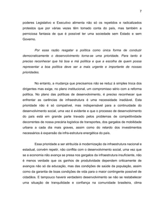7
poderes Legislativo e Executivo alimenta não só os repetidos e radicalizados
protestos que por várias vezes têm tomado conta do país, mas também a
perniciosa fantasia de que é possível ter uma sociedade sem Estado e sem
Governo.
Por essa razão resgatar a política como única forma de conduzir
democraticamente o desenvolvimento torna-se uma prioridade. Para tanto é
preciso reconhecer que há boa e má política e que a escolha de quem possa
representar a boa política deve ser a mais urgente e importante de nossas
prioridades.
No entanto, a mudança que precisamos não se reduz à simples troca dos
dirigentes mas exige, no plano institucional, um compromisso sério com a reforma
política. No plano das políticas de desenvolvimento, é preciso reconhecer que
enfrentar as carências de infraestrutura é uma necessidade inadiável. Esta
prioridade não é só compatível, mas indispensável para a continuidade do
desenvolvimento social, uma vez é evidente e que o processo de desenvolvimento
do país está em grande parte travado pelos problemas de competitividade
decorrentes de nossa precária logística de transportes, dos gargalos de mobilidade
urbana a cada dia mais graves, assim como do retardo dos investimentos
necessários à expansão da infra-estrutura energética do país.
Essa prioridade a ser atribuída à modernização da infraestrutura nacional e
estadual, convém repetir, não conflita com o desenvolvimento social, uma vez que
se a economia não avança se presa nos gargalos da infraestrutura insuficiente, não
é menos verdade que os ganhos de produtividade dependem criticamente de
avanços não só da educação, mas das condições de saúde da população, assim
como da garantia de boas condições de vida para o maior contingente possível de
cidadãos. E tampouco haverá verdadeiro desenvolvimento se não se restabelecer
uma situação de tranquilidade e confiança na comunidade brasileira, clima
 