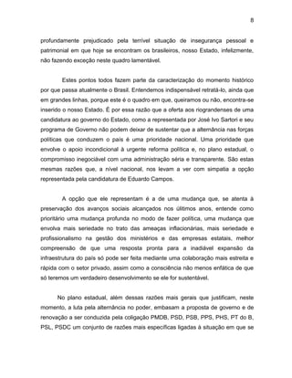 8
profundamente prejudicado pela terrível situação de insegurança pessoal e
patrimonial em que hoje se encontram os brasileiros, nosso Estado, infelizmente,
não fazendo exceção neste quadro lamentável.
Estes pontos todos fazem parte da caracterização do momento histórico
por que passa atualmente o Brasil. Entendemos indispensável retratá-lo, ainda que
em grandes linhas, porque este é o quadro em que, queiramos ou não, encontra-se
inserido o nosso Estado. É por essa razão que a oferta aos riograndenses de uma
candidatura ao governo do Estado, como a representada por José Ivo Sartori e seu
programa de Governo não podem deixar de sustentar que a alternância nas forças
políticas que conduzem o país é uma prioridade nacional. Uma prioridade que
envolve o apoio incondicional à urgente reforma política e, no plano estadual, o
compromisso inegociável com uma administração séria e transparente. São estas
mesmas razões que, a nível nacional, nos levam a ver com simpatia a opção
representada pela candidatura de Eduardo Campos.
A opção que ele representam é a de uma mudança que, se atenta à
preservação dos avanços sociais alcançados nos úlitimos anos, entende como
prioritário uma mudança profunda no modo de fazer política, uma mudança que
envolva mais seriedade no trato das ameaças inflacionárias, mais seriedade e
profissionalismo na gestão dos ministérios e das empresas estatais, melhor
compreensão de que uma resposta pronta para a inadiável expansão da
infraestrutura do país só pode ser feita mediante uma colaboração mais estreita e
rápida com o setor privado, assim como a consciência não menos enfática de que
só teremos um verdadeiro desenvolvimento se ele for sustentável.
No plano estadual, além dessas razões mais gerais que justificam, neste
momento, a luta pela alternância no poder, embasam a proposta de governo e de
renovação a ser conduzida pela coligação PMDB, PSD, PSB, PPS, PHS, PT do B,
PSL, PSDC um conjunto de razões mais específicas ligadas à situação em que se
 
