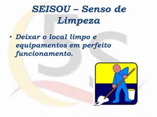 SEISOU – Senso de
Limpeza
• Deixar o local limpo e
equipamentos em perfeito
funcionamento.
 
