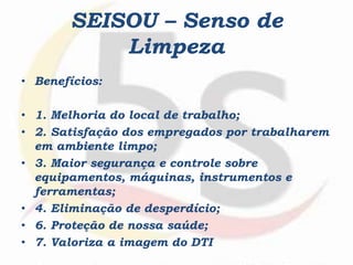 SEISOU – Senso de
Limpeza
• Benefícios:
• 1. Melhoria do local de trabalho;
• 2. Satisfação dos empregados por trabalharem
em ambiente limpo;
• 3. Maior segurança e controle sobre
equipamentos, máquinas, instrumentos e
ferramentas;
• 4. Eliminação de desperdício;
• 6. Proteção de nossa saúde;
• 7. Valoriza a imagem do DTI
 