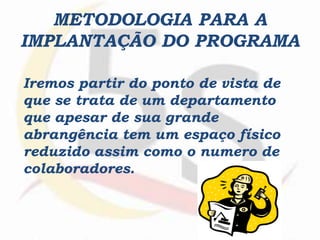 METODOLOGIA PARA A
IMPLANTAÇÃO DO PROGRAMA
Iremos partir do ponto de vista de
que se trata de um departamento
que apesar de sua grande
abrangência tem um espaço físico
reduzido assim como o numero de
colaboradores.
 
