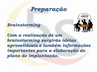 Brainstorming
Com a realização de um
brainstorming surgirão idéias
aproveitáveis e também informações
importantes para a elaboração do
plano de implantação.
Preparação
 