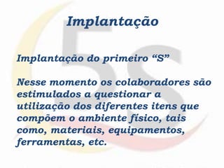 Implantação
Implantação do primeiro “S”
Nesse momento os colaboradores são
estimulados a questionar a
utilização dos diferentes itens que
compõem o ambiente físico, tais
como, materiais, equipamentos,
ferramentas, etc.
 