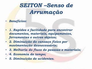SEITON –Senso de
Arrumação
• Benefícios:
• 1. Rapidez e facilidade para encontrar
documentos, materiais, equipamentos,
ferramentas e outros objetos;
• 2. Diminuição do cansaço físico por
movimentação desnecessária;
• 3. Melhoria do fluxo de pessoas e materiais;
• 4. Economia de tempo;
• 5. Diminuição de acidentes.
 