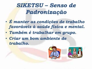 SIKETSU – Senso de
Padronização
• É manter as condições de trabalho
favoráveis à saúde física e mental.
• Também é trabalhar em grupo.
• Criar um bom ambiente de
trabalho.
 