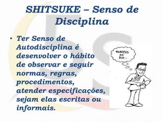 SHITSUKE – Senso de
Disciplina
• Ter Senso de
Autodisciplina é
desenvolver o hábito
de observar e seguir
normas, regras,
procedimentos,
atender especificações,
sejam elas escritas ou
informais.
 