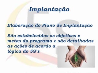 Implantação
Elaboração do Plano de Implantação
São estabelecidos os objetivos e
metas do programa e são detalhadas
as ações de acordo a
lógica do 5S’s
 