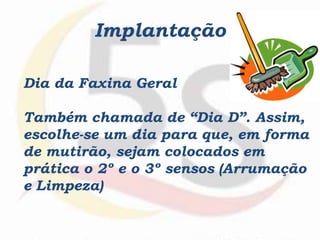Implantação
Dia da Faxina Geral
Também chamada de “Dia D”. Assim,
escolhe-se um dia para que, em forma
de mutirão, sejam colocados em
prática o 2º e o 3º sensos (Arrumação
e Limpeza)
 