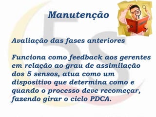 Manutenção
Avaliação das fases anteriores
Funciona como feedback aos gerentes
em relação ao grau de assimilação
dos 5 sensos, atua como um
dispositivo que determina como e
quando o processo deve recomeçar,
fazendo girar o ciclo PDCA.
 