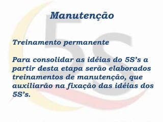 Manutenção
Treinamento permanente
Para consolidar as idéias do 5S’s a
partir desta etapa serão elaborados
treinamentos de manutenção, que
auxiliarão na fixação das idéias dos
5S’s.
 