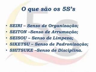 O que são os 5S’s
• SEIRI – Senso de Organização;
• SEITON –Senso de Arrumação;
• SEISOU – Senso de Limpeza;
• SIKETSU – Senso de Padronização;
• SHITSUKE –Senso de Disciplina.
 