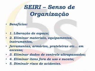 • Benefícios:
• 1. Liberação de espaço;
• 2. Eliminar materiais, equipamentos,
instrumentos,
• ferramentas, armários, prateleiras etc... em
excesso;
• 3. Eliminar dados de controle ultrapassados;
• 4. Eliminar itens fora de uso e sucata;
• 5. Diminuir risco de acidentes.
SEIRI – Senso de
Organização
 