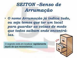 SEITON –Senso de
Arrumação
• O nome Arrumação já indica tudo,
ou seja temos que ter um local
para guardar as coisas de modo
que todos saibam onde encontrá-
las.
 
