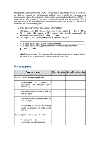 O Processo Eletrônico Nacional (PEN) é uma iniciativa conjunta de órgãos e entidades
de diversas esferas da administração pública, com o intuito de construir uma
infraestrutura pública de processos e documentos administrativos eletrônicos. O PEN é
composto por três grandes ações, sendo o Sistema Eletrônico de Informações (SEI) a
principal entrega. As outras duas são o Barramento de Integração do SEI (com outras
soluções) e o Protocolo Integrado.
O órgão deverá preencher as seguintes informações:
 O órgão possui o SEI - Sistema Eletrônico de Informação? [ ] Sim [ ] Não
 Se o órgão não possui o SEI, possui outra solução equivalente de
processamento eletrônico? [ ] Sim [ ] Não
 Se o órgão possui o solução equivalente, qual é a solução?
_______________________________________________________________
 Se o órgão possui o SEI, qual é a versão utilizada? ______________________
 Se o órgão possui o SEI, possui também o módulo de peticionamento?
[ ] Sim [ ] Não
(OBS: Caso o órgão não possua o SEI ou solução equivalente, deverá indicar
os motivos pelos quais esse tipo de solução não é adotada)
V. Cronograma
Cronograma Data início Data finalização
Tornar digital o serviço prioritário 1
Descoberta do serviço e
proposição de solução digital
(Anexo IV)
Desenvolvimento da versão Alfa do
serviço digital
Desenvolvimento da versão Betado
serviço digital
Publicação e entrega do serviço
digital aos usuários em larga escala
(Go live)
Tornar digital o serviço prioritário 2
Descoberta do serviço e
proposição de solução digital
 