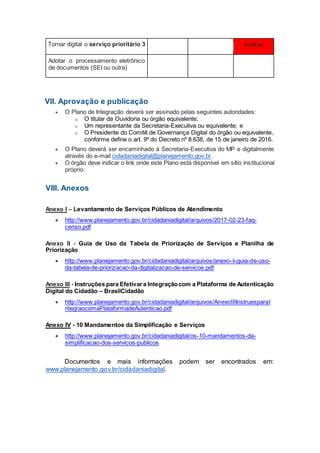 Tornar digital o serviço prioritário 3 Inviável
Adotar o processamento eletrônico
de documentos (SEI ou outra)
VII. Aprovação e publicação
 O Plano de Integração deverá ser assinado pelas seguintes autoridades:
o O titular da Ouvidoria ou órgão equivalente;
o Um representante da Secretaria-Executiva ou equivalente; e
o O Presidente do Comitê de Governança Digital do órgão ou equivalente,
conforme define o art. 9º do Decreto nº 8.638, de 15 de janeiro de 2016.
 O Plano deverá ser encaminhado à Secretaria-Executiva do MP e digitalmente
através do e-mail cidadaniadigital@planejamento.gov.br.
 O órgão deve indicar o link onde este Plano está disponível em sítio institucional
próprio.
VIII. Anexos
Anexo I – Levantamento de Serviços Públicos de Atendimento
 http://www.planejamento.gov.br/cidadaniadigital/arquivos/2017-02-23-faq-
censo.pdf
Anexo II - Guia de Uso da Tabela de Priorização de Serviços e Planilha de
Priorização
 http://www.planejamento.gov.br/cidadaniadigital/arquivos/anexo-ii-guia-de-uso-
da-tabela-de-priorizacao-da-digitalizacao-de-servicos.pdf
Anexo III - Instruções para Efetivara Integraçãocom a Plataforma de Autenticação
Digital do Cidadão – BrasilCidadão
 http://www.planejamento.gov.br/cidadaniadigital/arquivos/AnexoIIIInstruesparaI
ntegraocomaPlataformadeAutenticao.pdf
Anexo IV - 10 Mandamentos da Simplificação e Serviços
 http://www.planejamento.gov.br/cidadaniadigital/os-10-mandamentos-da-
simplificacao-dos-servicos-publicos
Documentos e mais informações podem ser encontrados em:
www.planejamento.gov.br/cidadaniadigital.
 