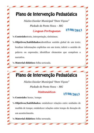 PPllaannoo ddee II
Núcleo Escolar Municipal “Dom Viçoso”
Piedade
Língua PortuguesaLíngua PortuguesaLíngua PortuguesaLíngua Portuguesa
Conteúdo:texto, interpretação,
Objetivos/habilidades:
localizar informações explícitas em um texto; inferir o sentido de
palavra ou expressão; identificar elementos que
narrativa.
Material didático:
PPllaannoo ddee II
Núcleo Escolar Municipal “Dom Viçoso”
Piedade de Ponte Nova
Conteúdo: horas / tempo
Objetivos/habilidades:
medida de tempo; estabelecer relações entre tempo de duração de
um acontecimento.
Material didático:
IInntteerrvveennççããoo PPeeddaaggóó
Núcleo Escolar Municipal “Dom Viçoso”
Piedade de Ponte Nova – MG
Língua PortuguesaLíngua PortuguesaLíngua PortuguesaLíngua Portuguesa
texto, interpretação, sinônimos.
Objetivos/habilidades:identificar sentido global de um texto;
localizar informações explícitas em um texto; inferir o sentido de
palavra ou expressão; identificar elementos que
Material didático: folha xerocada.
IInntteerrvveennççããoo PPeeddaaggóó
Núcleo Escolar Municipal “Dom Viçoso”
Piedade de Ponte Nova – MG
MatemáticaMatemáticaMatemáticaMatemática
horas / tempo
habilidades: estabelecer relações entre unidades de
medida de tempo; estabelecer relações entre tempo de duração de
Material didático: folha xerocada.
óóggiiccaa
Núcleo Escolar Municipal “Dom Viçoso”
identificar sentido global de um texto;
localizar informações explícitas em um texto; inferir o sentido de
palavra ou expressão; identificar elementos que compõem a
óóggiiccaa
Núcleo Escolar Municipal “Dom Viçoso”
estabelecer relações entre unidades de
medida de tempo; estabelecer relações entre tempo de duração de
 