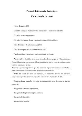 Plano de Intervenção Pedagógica
Caraterização do curso
Nome do curso: IRS
Módulo: Categoria B (Rendimentos empresariais e profissionais) do IRS
Duração: 10 horas presenciais;
Horário: Pós-laboral. Terças e quintas-feiras das 18h30 as 20h30.
Data de início: 18 de Setembro de 2012.
Data de fim prevista: 02 de Outubro de 2012.
Pré-Requisitos: Licenciatura em Contabilidade ou Gestão.
Público-alvo: O público-alvo desta formação são um grupo de 9 licenciados em
Contabilidade que procuram uma visão prática daquilo que foi a sua aprendizagem num
contexto meramente teórica.
Procuram adquirir competências que lhes permitam ingressar no mercado de trabalho e
obter confiança nas suas capacidades em relação ao saber-fazer
Perfil de saída: No final da formação, os formandos deverão ter adquirido
competências que lhes permitam preencher corretamente declarações de IRS.
Designação do módulo: Ao longo do curso de IRS serão abordadas as diversas
categorias:
-Categoria A (Trabalho dependente);
-Categoria B (Empresariais e profissionais);
-Categoria E (Capitais);
-Categoria F (Prediais);
 