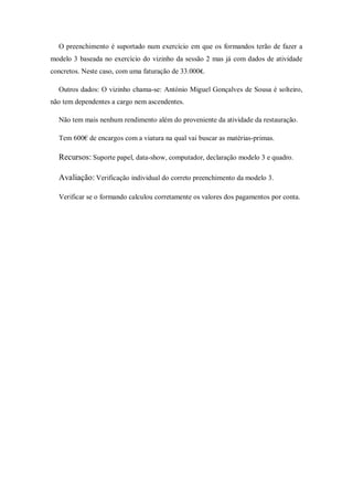 O preenchimento é suportado num exercício em que os formandos terão de fazer a
modelo 3 baseada no exercício do vizinho da sessão 2 mas já com dados de atividade
concretos. Neste caso, com uma faturação de 33.000€.
Outros dados: O vizinho chama-se: António Miguel Gonçalves de Sousa é solteiro,
não tem dependentes a cargo nem ascendentes.
Não tem mais nenhum rendimento além do proveniente da atividade da restauração.
Tem 600€ de encargos com a viatura na qual vai buscar as matérias-primas.
Recursos: Suporte papel, data-show, computador, declaração modelo 3 e quadro.
Avaliação: Verificação individual do correto preenchimento da modelo 3.
Verificar se o formando calculou corretamente os valores dos pagamentos por conta.
 
