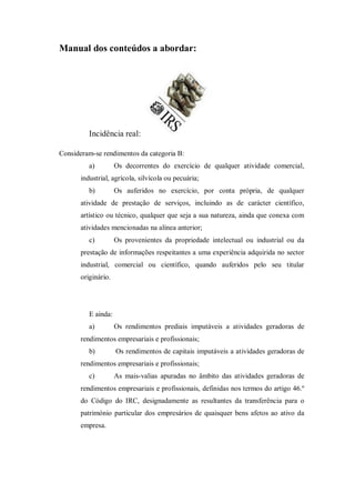 Manual dos conteúdos a abordar:
Incidência real:
Consideram-se rendimentos da categoria B:
a) Os decorrentes do exercício de qualquer atividade comercial,
industrial, agrícola, silvícola ou pecuária;
b) Os auferidos no exercício, por conta própria, de qualquer
atividade de prestação de serviços, incluindo as de carácter científico,
artístico ou técnico, qualquer que seja a sua natureza, ainda que conexa com
atividades mencionadas na alínea anterior;
c) Os provenientes da propriedade intelectual ou industrial ou da
prestação de informações respeitantes a uma experiência adquirida no sector
industrial, comercial ou científico, quando auferidos pelo seu titular
originário.
E ainda:
a) Os rendimentos prediais imputáveis a atividades geradoras de
rendimentos empresariais e profissionais;
b) Os rendimentos de capitais imputáveis a atividades geradoras de
rendimentos empresariais e profissionais;
c) As mais-valias apuradas no âmbito das atividades geradoras de
rendimentos empresariais e profissionais, definidas nos termos do artigo 46.º
do Código do IRC, designadamente as resultantes da transferência para o
património particular dos empresários de quaisquer bens afetos ao ativo da
empresa.
 