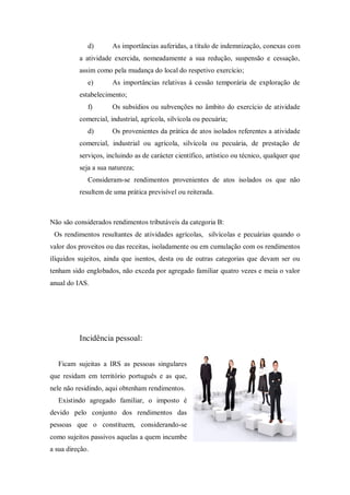 d) As importâncias auferidas, a título de indemnização, conexas com
a atividade exercida, nomeadamente a sua redução, suspensão e cessação,
assim como pela mudança do local do respetivo exercício;
e) As importâncias relativas à cessão temporária de exploração de
estabelecimento;
f) Os subsídios ou subvenções no âmbito do exercício de atividade
comercial, industrial, agrícola, silvícola ou pecuária;
d) Os provenientes da prática de atos isolados referentes a atividade
comercial, industrial ou agrícola, silvícola ou pecuária, de prestação de
serviços, incluindo as de carácter científico, artístico ou técnico, qualquer que
seja a sua natureza;
Consideram-se rendimentos provenientes de atos isolados os que não
resultem de uma prática previsível ou reiterada.
Não são considerados rendimentos tributáveis da categoria B:
Os rendimentos resultantes de atividades agrícolas, silvícolas e pecuárias quando o
valor dos proveitos ou das receitas, isoladamente ou em cumulação com os rendimentos
ilíquidos sujeitos, ainda que isentos, desta ou de outras categorias que devam ser ou
tenham sido englobados, não exceda por agregado familiar quatro vezes e meia o valor
anual do IAS.
Incidência pessoal:
Ficam sujeitas a IRS as pessoas singulares
que residam em território português e as que,
nele não residindo, aqui obtenham rendimentos.
Existindo agregado familiar, o imposto é
devido pelo conjunto dos rendimentos das
pessoas que o constituem, considerando-se
como sujeitos passivos aquelas a quem incumbe
a sua direção.
 