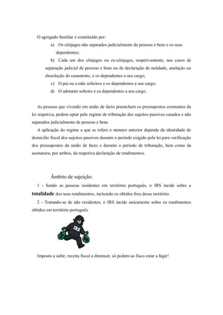O agregado familiar é constituído por:
a) Os cônjuges não separados judicialmente de pessoas e bens e os seus
dependentes;
b) Cada um dos cônjuges ou ex-cônjuges, respetivamente, nos casos de
separação judicial de pessoas e bens ou de declaração de nulidade, anulação ou
dissolução do casamento, e os dependentes a seu cargo;
c) O pai ou a mãe solteiros e os dependentes a seu cargo;
d) O adotante solteiro e os dependentes a seu cargo.
As pessoas que vivendo em união de facto preencham os pressupostos constantes da
lei respetiva, podem optar pelo regime de tributação dos sujeitos passivos casados e não
separados judicialmente de pessoas e bens.
A aplicação do regime a que se refere o número anterior depende da identidade de
domicílio fiscal dos sujeitos passivos durante o período exigido pela lei para verificação
dos pressupostos da união de facto e durante o período de tributação, bem como da
assinatura, por ambos, da respetiva declaração de rendimentos.
Âmbito de sujeição:
1 - Sendo as pessoas residentes em território português, o IRS incide sobre a
totalidade dos seus rendimentos, incluindo os obtidos fora desse território.
2 - Tratando-se de não residentes, o IRS incide unicamente sobre os rendimentos
obtidos em território português.
Imposto a subir, receita fiscal a diminuir, só podem ao fisco estar a fugir!
 