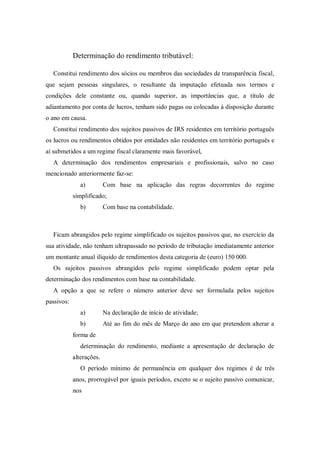 Determinação do rendimento tributável:
Constitui rendimento dos sócios ou membros das sociedades de transparência fiscal,
que sejam pessoas singulares, o resultante da imputação efetuada nos termos e
condições dele constante ou, quando superior, as importâncias que, a título de
adiantamento por conta de lucros, tenham sido pagas ou colocadas à disposição durante
o ano em causa.
Constitui rendimento dos sujeitos passivos de IRS residentes em território português
os lucros ou rendimentos obtidos por entidades não residentes em território português e
aí submetidos a um regime fiscal claramente mais favorável,
A determinação dos rendimentos empresariais e profissionais, salvo no caso
mencionado anteriormente faz-se:
a) Com base na aplicação das regras decorrentes do regime
simplificado;
b) Com base na contabilidade.
Ficam abrangidos pelo regime simplificado os sujeitos passivos que, no exercício da
sua atividade, não tenham ultrapassado no período de tributação imediatamente anterior
um montante anual ilíquido de rendimentos desta categoria de (euro) 150 000.
Os sujeitos passivos abrangidos pelo regime simplificado podem optar pela
determinação dos rendimentos com base na contabilidade.
A opção a que se refere o número anterior deve ser formulada pelos sujeitos
passivos:
a) Na declaração de início de atividade;
b) Até ao fim do mês de Março do ano em que pretendem alterar a
forma de
determinação do rendimento, mediante a apresentação de declaração de
alterações.
O período mínimo de permanência em qualquer dos regimes é de três
anos, prorrogável por iguais períodos, exceto se o sujeito passivo comunicar,
nos
 