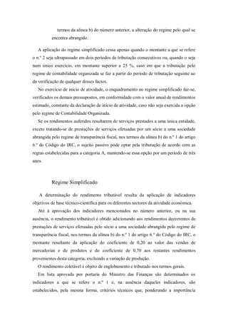 termos da alínea b) do número anterior, a alteração do regime pelo qual se
encontra abrangido.
A aplicação do regime simplificado cessa apenas quando o montante a que se refere
o n.º 2 seja ultrapassado em dois períodos de tributação consecutivos ou, quando o seja
num único exercício, em montante superior a 25 %, caso em que a tributação pelo
regime de contabilidade organizada se faz a partir do período de tributação seguinte ao
da verificação de qualquer desses factos.
No exercício de início de atividade, o enquadramento no regime simplificado faz-se,
verificados os demais pressupostos, em conformidade com o valor anual de rendimentos
estimado, constante da declaração de início de atividade, caso não seja exercida a opção
pelo regime de Contabilidade Organizada.
Se os rendimentos auferidos resultarem de serviços prestados a uma única entidade,
exceto tratando-se de prestações de serviços efetuadas por um sócio a uma sociedade
abrangida pelo regime de transparência fiscal, nos termos da alínea b) do n.º 1 do artigo
6.º do Código do IRC, o sujeito passivo pode optar pela tributação de acordo com as
regras estabelecidas para a categoria A, mantendo-se essa opção por um período de três
anos.
Regime Simplificado
A determinação do rendimento tributável resulta da aplicação de indicadores
objetivos de base técnico-científica para os diferentes sectores da atividade económica.
Até à aprovação dos indicadores mencionados no número anterior, ou na sua
ausência, o rendimento tributável é obtido adicionando aos rendimentos decorrentes de
prestações de serviços efetuadas pelo sócio a uma sociedade abrangida pelo regime de
transparência fiscal, nos termos da alínea b) do n.º 1 do artigo 6.º do Código do IRC, o
montante resultante da aplicação do coeficiente de 0,20 ao valor das vendas de
mercadorias e de produtos e do coeficiente de 0,70 aos restantes rendimentos
provenientes desta categoria, excluindo a variação de produção.
O rendimento coletável é objeto de englobamento e tributado nos termos gerais.
Em lista aprovada por portaria do Ministro das Finanças são determinados os
indicadores a que se refere o n.º 1 e, na ausência daqueles indicadores, são
estabelecidos, pela mesma forma, critérios técnicos que, ponderando a importância
 
