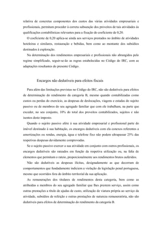 relativa de concretas componentes dos custos das várias atividades empresariais e
profissionais, permitam proceder à correta subsunção dos proveitos de tais atividades às
qualificações contabilísticas relevantes para a fixação do coeficiente de 0,20.
O coeficiente de 0,20 aplica-se ainda aos serviços prestados no âmbito de atividades
hoteleiras e similares, restauração e bebidas, bem como ao montante dos subsídios
destinados à exploração.
Na determinação dos rendimentos empresariais e profissionais não abrangidos pelo
regime simplificado, seguir-se-ão as regras estabelecidas no Código do IRC, com as
adaptações resultantes do presente Código.
Encargos não dedutíveis para efeitos fiscais
Para além das limitações previstas no Código do IRC, não são dedutíveis para efeitos
de determinação do rendimento da categoria B, mesmo quando contabilizadas como
custos ou perdas do exercício, as despesas de deslocações, viagens e estadas do sujeito
passivo ou de membros do seu agregado familiar que com ele trabalham, na parte que
exceder, no seu conjunto, 10% do total dos proveitos contabilizados, sujeitos e não
isentos deste imposto.
Quando o sujeito passivo afete à sua atividade empresarial e profissional parte do
imóvel destinado à sua habitação, os encargos dedutíveis com ela conexos referentes a
amortizações ou rendas, energia, água e telefone fixo não podem ultrapassar 25% das
respetivas despesas devidamente comprovadas.
Se o sujeito passivo exercer a sua atividade em conjunto com outros profissionais, os
encargos dedutíveis são rateados em função da respetiva utilização ou, na falta de
elementos que permitam o rateio, proporcionalmente aos rendimentos brutos auferidos.
Não são dedutíveis as despesas ilícitas, designadamente as que decorram de
comportamentos que fundadamente indiciem a violação da legislação penal portuguesa,
mesmo que ocorridos fora do âmbito territorial da sua aplicação.
As remunerações dos titulares de rendimentos desta categoria, bem como as
atribuídas a membros do seu agregado familiar que lhes prestem serviço, assim como
outras prestações a título de ajudas de custo, utilização de viatura própria ao serviço da
atividade, subsídios de refeição e outras prestações de natureza remuneratória, não são
dedutíveis para efeitos de determinação do rendimento da categoria B.
 