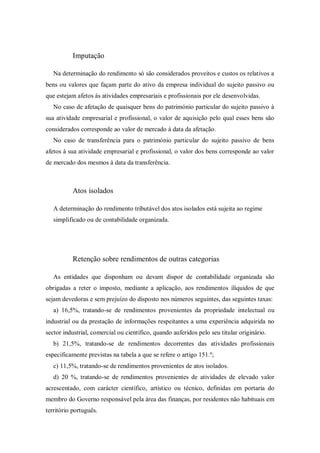 Imputação
Na determinação do rendimento só são considerados proveitos e custos os relativos a
bens ou valores que façam parte do ativo da empresa individual do sujeito passivo ou
que estejam afetos às atividades empresariais e profissionais por ele desenvolvidas.
No caso de afetação de quaisquer bens do património particular do sujeito passivo à
sua atividade empresarial e profissional, o valor de aquisição pelo qual esses bens são
considerados corresponde ao valor de mercado à data da afetação.
No caso de transferência para o património particular do sujeito passivo de bens
afetos à sua atividade empresarial e profissional, o valor dos bens corresponde ao valor
de mercado dos mesmos à data da transferência.
Atos isolados
A determinação do rendimento tributável dos atos isolados está sujeita ao regime
simplificado ou de contabilidade organizada.
Retenção sobre rendimentos de outras categorias
As entidades que disponham ou devam dispor de contabilidade organizada são
obrigadas a reter o imposto, mediante a aplicação, aos rendimentos ilíquidos de que
sejam devedoras e sem prejuízo do disposto nos números seguintes, das seguintes taxas:
a) 16,5%, tratando-se de rendimentos provenientes da propriedade intelectual ou
industrial ou da prestação de informações respeitantes a uma experiência adquirida no
sector industrial, comercial ou científico, quando auferidos pelo seu titular originário.
b) 21,5%, tratando-se de rendimentos decorrentes das atividades profissionais
especificamente previstas na tabela a que se refere o artigo 151.º;
c) 11,5%, tratando-se de rendimentos provenientes de atos isolados.
d) 20 %, tratando-se de rendimentos provenientes de atividades de elevado valor
acrescentado, com carácter científico, artístico ou técnico, definidas em portaria do
membro do Governo responsável pela área das finanças, por residentes não habituais em
território português.
 