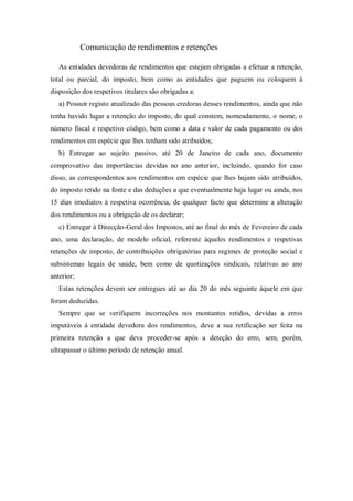 Comunicação de rendimentos e retenções
As entidades devedoras de rendimentos que estejam obrigadas a efetuar a retenção,
total ou parcial, do imposto, bem como as entidades que paguem ou coloquem à
disposição dos respetivos titulares são obrigadas a:
a) Possuir registo atualizado das pessoas credoras desses rendimentos, ainda que não
tenha havido lugar a retenção do imposto, do qual constem, nomeadamente, o nome, o
número fiscal e respetivo código, bem como a data e valor de cada pagamento ou dos
rendimentos em espécie que lhes tenham sido atribuídos;
b) Entregar ao sujeito passivo, até 20 de Janeiro de cada ano, documento
comprovativo das importâncias devidas no ano anterior, incluindo, quando for caso
disso, as correspondentes aos rendimentos em espécie que lhes hajam sido atribuídos,
do imposto retido na fonte e das deduções a que eventualmente haja lugar ou ainda, nos
15 dias imediatos à respetiva ocorrência, de qualquer facto que determine a alteração
dos rendimentos ou a obrigação de os declarar;
c) Entregar à Direcção-Geral dos Impostos, até ao final do mês de Fevereiro de cada
ano, uma declaração, de modelo oficial, referente àqueles rendimentos e respetivas
retenções de imposto, de contribuições obrigatórias para regimes de proteção social e
subsistemas legais de saúde, bem como de quotizações sindicais, relativas ao ano
anterior;
Estas retenções devem ser entregues até ao dia 20 do mês seguinte àquele em que
foram deduzidas.
Sempre que se verifiquem incorreções nos montantes retidos, devidas a erros
imputáveis à entidade devedora dos rendimentos, deve a sua retificação ser feita na
primeira retenção a que deva proceder-se após a deteção do erro, sem, porém,
ultrapassar o último período de retenção anual.
 