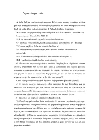 Pagamentos por conta
A titularidade de rendimentos da categoria B determina, para os respetivos sujeitos
passivos, a obrigatoriedade de efetuarem três pagamentos por conta do imposto devido a
final, até ao dia 20 de cada um dos meses de Julho, Setembro e Dezembro.
A totalidade dos pagamentos por conta é igual a 76,5 % do montante calculado com
base na seguinte fórmula: C x RLB - R
RLT em que as siglas utilizadas têm o seguinte significado:
C = coleta do penúltimo ano, líquida das deduções a que se refere o n.º 1 do artigo
78.º, com exceção da dedução constante da alínea h);
R = total das retenções efetuadas no penúltimo ano sobre os rendimentos da
categoria B;
RLB = rendimento líquido positivo do penúltimo ano da categoria B;
RLT = rendimento líquido total do penúltimo ano.
O valor de cada pagamento por conta, resultante da aplicação do disposto no número
anterior, arredondado por excesso para euros, é comunicado aos sujeitos passivos
através de nota demonstrativa da liquidação do imposto respeitante ao penúltimo ano,
sem prejuízo do envio do documento de pagamento, no mês anterior ao do termo do
respetivo prazo, não sendo exigível se for inferior a (euro) 50.
Cessa a obrigatoriedade de serem efetuados os pagamentos por conta quando:
a) Os sujeitos passivos verifiquem, pelos elementos de que disponham, que os
montantes das retenções que lhes tenham sido efetuadas sobre os rendimentos da
categoria B, acrescidos dos pagamentos por conta eventualmente já efetuados e relativos
ao próprio ano, sejam iguais ou superiores ao imposto total que será devido;
b) Deixem de ser auferidos rendimentos da categoria B.
Verificando-se, pela declaração de rendimentos do ano a que respeita o imposto, que,
em consequência da cessação ou redução dos pagamentos por conta, deixou de pagar-se
uma importância superior a 20% da que, em condições normais, teria sido entregue, há
lugar a juros compensatórios se a liquidação do imposto do penúltimo ano tiver sido
efetuada até 31 de Maio do ano em que os pagamentos por conta devam ser efetuados e
os sujeitos passivos se mantiverem integrados no mesmo agregado, sendo para o efeito
a importância considerada em falta imputada em partes iguais ao valor de cada um dos
pagamentos devidos.
 