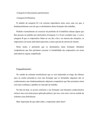 -Categoria G (Incrementos patrimoniais);
-Categoria H (Pensões);
O módulo da categoria B é de extrema importância neste curso uma vez que, é
fundamentalmente com ele que os destinatários desta formação irão trabalhar.
Poderão eventualmente no exercício da profissão de Contabilista efetuar alguns que
lhes possam ser pedidos por particulares (Categoria A e H por exemplo) mas é com a
categoria B que os empresários lidam no seu dia a dia e na maioria das situações, os
empresários em nome individual representa a maior parcela da carteira de clientes.
Deste modo, é pertinente que os destinatários desta formação obtenham
competências que lhes permitam executar a Contabilidade dos empresários em nome
individual no regime simplificado
Enquadramento:
No sentido de colmatar insuficiências que se vem traduzindo ao longo dos últimos
anos no ensino pretende-se com esta formação que os formandos adquiram não só
conhecimentos mas fundamentalmente adquiram competência que lhes permitam entrar
com mais confiança a aptidões no mercado de trabalho.
No dias de hoje, os jovens concluem a sua formação com bastantes conhecimentos
teóricos mas com muita pouca aplicação prática e por isso, este curso vem no sentido de
colmatar essas deficiências.
Mais importante do que saber-saber, é importante saber-fazer!
 