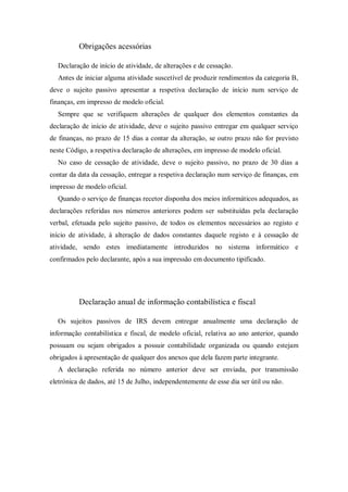Obrigações acessórias
Declaração de início de atividade, de alterações e de cessação.
Antes de iniciar alguma atividade suscetível de produzir rendimentos da categoria B,
deve o sujeito passivo apresentar a respetiva declaração de início num serviço de
finanças, em impresso de modelo oficial.
Sempre que se verifiquem alterações de qualquer dos elementos constantes da
declaração de início de atividade, deve o sujeito passivo entregar em qualquer serviço
de finanças, no prazo de 15 dias a contar da alteração, se outro prazo não for previsto
neste Código, a respetiva declaração de alterações, em impresso de modelo oficial.
No caso de cessação de atividade, deve o sujeito passivo, no prazo de 30 dias a
contar da data da cessação, entregar a respetiva declaração num serviço de finanças, em
impresso de modelo oficial.
Quando o serviço de finanças recetor disponha dos meios informáticos adequados, as
declarações referidas nos números anteriores podem ser substituídas pela declaração
verbal, efetuada pelo sujeito passivo, de todos os elementos necessários ao registo e
início de atividade, à alteração de dados constantes daquele registo e à cessação de
atividade, sendo estes imediatamente introduzidos no sistema informático e
confirmados pelo declarante, após a sua impressão em documento tipificado.
Declaração anual de informação contabilística e fiscal
Os sujeitos passivos de IRS devem entregar anualmente uma declaração de
informação contabilística e fiscal, de modelo oficial, relativa ao ano anterior, quando
possuam ou sejam obrigados a possuir contabilidade organizada ou quando estejam
obrigados à apresentação de qualquer dos anexos que dela fazem parte integrante.
A declaração referida no número anterior deve ser enviada, por transmissão
eletrónica de dados, até 15 de Julho, independentemente de esse dia ser útil ou não.
 