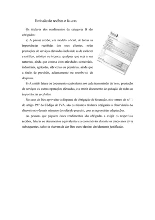 Emissão de recibos e faturas
Os titulares dos rendimentos da categoria B são
obrigados:
a) A passar recibo, em modelo oficial, de todas as
importâncias recebidas dos seus clientes, pelas
prestações de serviços efetuadas incluindo as de carácter
científico, artístico ou técnico, qualquer que seja a sua
natureza, ainda que conexa com atividades comerciais,
industriais, agrícolas, silvícolas ou pecuárias, ainda que
a título de provisão, adiantamento ou reembolso de
despesas.
b) A emitir fatura ou documento equivalente por cada transmissão de bens, prestação
de serviços ou outras operações efetuadas, e a emitir documento de quitação de todas as
importâncias recebidas.
No caso de lhes aproveitar a dispensa de obrigação de faturação, nos termos do n.º 1
do artigo 39.º do Código do IVA, são os mesmos titulares obrigados à observância do
disposto nos demais números do referido preceito, com as necessárias adaptações.
As pessoas que paguem esses rendimentos são obrigadas a exigir os respetivos
recibos, faturas ou documentos equivalentes e a conservá-los durante os cinco anos civis
subsequentes, salvo se tiverem de dar-lhes outro destino devidamente justificado.
 