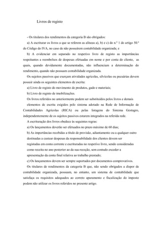 Livros de registo
- Os titulares dos rendimentos da categoria B são obrigados:
a) A escriturar os livros a que se referem as alíneas a), b) e c) do n.º 1 do artigo 50.º
do Código do IVA, no caso de não possuírem contabilidade organizada; e
b) A evidenciar em separado no respetivo livro de registo as importâncias
respeitantes a reembolsos de despesas efetuadas em nome e por conta do cliente, as
quais, quando devidamente documentadas, não influenciam a determinação do
rendimento, quando não possuam contabilidade organizada.
Os sujeitos passivos que exerçam atividades agrícolas, silvícolas ou pecuárias devem
possuir ainda os seguintes elementos de escrita:
a) Livro de registo do movimento de produtos, gado e materiais;
b) Livro de registo de imobilizações.
Os livros referidos no anteriormente podem ser substituídos pelos livros e demais
elementos de escrita exigidos pelo sistema adotado na Rede de Informação de
Contabilidades Agrícolas (RICA) ou pelas listagens do Sistema Gestagro,
independentemente de os sujeitos passivos estarem integrados na referida rede.
A escrituração dos livros obedece às seguintes regras:
a) Os lançamentos deverão ser efetuados no prazo máximo de 60 dias;
b) As importâncias recebidas a título de provisão, adiantamento ou a qualquer outro
destinadas a custear despesas da responsabilidade dos clientes devem ser
registadas em conta corrente e escrituradas no respetivo livro, sendo consideradas
como receita no ano posterior ao da sua receção, sem contudo exceder a
apresentação da conta final relativa ao trabalho prestado;
c) Os lançamentos devem ser sempre suportados por documentos comprovativos.
Os titulares de rendimentos da categoria B que, não sendo obrigados a dispor de
contabilidade organizada, possuam, no entanto, um sistema de contabilidade que
satisfaça os requisitos adequados ao correto apuramento e fiscalização do imposto
podem não utilizar os livros referidos no presente artigo.
 