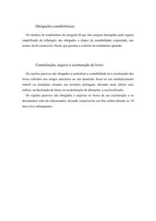 Obrigações contabilísticas:
Os titulares de rendimentos da categoria B que não estejam abrangidos pelo regime
simplificado de tributação são obrigados a dispor de contabilidade organizada, nos
termos da lei comercial e fiscal, que permita o controlo do rendimento apurado.
Centralização, arquivo e escrituração de livros
Os sujeitos passivos são obrigados a centralizar a contabilidade ou a escrituração dos
livros referidos nos artigos anteriores no seu domicílio fiscal ou em estabelecimento
estável ou instalação situados em território português, devendo neste último caso
indicar, na declaração de início ou na declaração de alterações, a sua localização.
Os sujeitos passivos são obrigados a arquivar os livros da sua escrituração e os
documentos com ela relacionados, devendo conservá-los em boa ordem durante os 10
anos civis subsequentes.
 