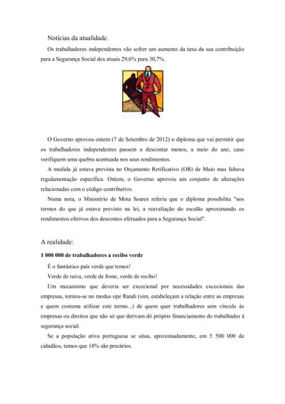 Notícias da atualidade.
Os trabalhadores independentes vão sofrer um aumento da taxa da sua contribuição
para a Segurança Social dos atuais 29,6% para 30,7%.
O Governo aprovou ontem (7 de Setembro de 2012) o diploma que vai permitir que
os trabalhadores independentes passem a descontar menos, a meio do ano, caso
verifiquem uma quebra acentuada nos seus rendimentos.
A medida já estava prevista no Orçamento Retificativo (OR) de Maio mas faltava
regulamentação específica. Ontem, o Governo aprovou um conjunto de alterações
relacionadas com o código contributivo.
Numa nota, o Ministério de Mota Soares referiu que o diploma possibilita "nos
termos do que já estava previsto na lei, a reavaliação do escalão aproximando os
rendimentos efetivos dos descontos efetuados para a Segurança Social".
A realidade:
1 000 000 de trabalhadores a recibo verde
É o fantástico país verde que temos!
Verde de raiva, verde de fome, verde de recibo!
Um mecanismo que deveria ser excecional por necessidades excecionais das
empresas, tornou-se no modus ope Randi (sim, estabeleçam a relação entre as empresas
e quem costuma utilizar este termo...) de quem quer trabalhadores sem vínculo às
empresas ou direitos que não só que derivam dó próprio financiamento do trabalhador à
segurança social.
Se a população ativa portuguesa se situa, aproximadamente, em 5 500 000 de
cidadãos, temos que 18% são precários.
 