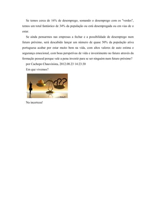 Se temos cerca de 16% de desemprego, somando o desemprego com os "verdes",
temos um total fantástico de 34% da população ou está desempregada ou em vias de o
estar.
Se ainda pensarmos nas empresas a fechar e a possibilidade de desemprego num
futuro próximo, será descabido lançar um número de quase 50% da população ativa
portuguesa acabar por estar muito bem na vida, com altos valores de auto estima e
segurança emocional, com boas perspetivas de vida e investimento no futuro através da
formação pessoal porque vale a pena investir para se ser ninguém num futuro próximo?
por Cachopo Chauvinista, 2012.08.23 14:23:30
Em que vivemos?
Na incerteza!
 