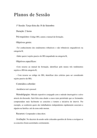 Planos de Sessão
1ª Sessão: Terça-feira dia 18 de Setembro
Duração: 2 horas
Pré-requisitos: Código IRS, caneta e manual da formação.
Objetivos gerais:
-Ter conhecimento dos rendimentos tributáveis e não tributáveis enquadráveis na
categoria B;
-Saber quem é sujeito passivo de IRS enquadrado na categoria B;
Objetivos específicos:
-Com recurso ao manual da formação, identificar pelo menos três rendimentos
sujeitos a IRS da categoria B;
- Com recurso ao código do IRS, identificar dois critérios para ser considerado
sujeito passivo de IRS;
Conteúdos a abordar:
-Incidência real e pessoal.
Metodolgogias: Método expositivo conjugado com o método interrogativo e ativo
através da discussão. Será feita uma alusão a casos reais permitindo que os formandos
compreendam mais facilmente os conceitos e tomem a iniciativa de intervir. Por
exemplo, se souberem quem são trabalhadores independentes rapidamente associam a
alguém na família e até da zona onde moram.
Recursos: Computador e data-show.
Avaliação: No decorrer da sessão serão colocadas questões de forma a averiguar se
os conceitos foram assimilados corretamente.
 