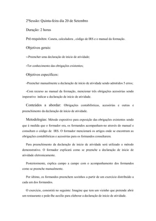 2ªSessão: Quinta-feira dia 20 de Setembro
Duração: 2 horas
Pré-requisitos: Caneta, calculadora , código de IRS e o manual da formação.
Objetivos gerais:
--Preencher uma declaração de início de atividade;
-Ter conhecimento das obrigações existentes;
Objetivos específicos:
-Preencher manualmente a declaração de início de atividade sendo admitidos 5 erros;
-Com recurso ao manual da formação, mencionar três obrigações acessórias sendo
imperativo indicar a declaração de início de atividade.
Conteúdos a abordar: Obrigações contabilísticas, acessórias e outras e
preenchimento da declaração de início de atividade.
Metodologias: Método expositivo para exposição das obrigações existentes sendo
que à medida que o formador ora, os formandos acompanham-no através do manual e
consultam o código de IRS. O formador mencionará os artigos onde se encontram as
obrigações contabilísticas e acessórias para os formandos consultarem.
Para preenchimento da declaração de inicio de atividade será utilizado o método
demonstrativo. O formador explicará como se preenche a declaração de inicio de
atividade eletronicamente.
Posteriormente, explica campo a campo com o acompanhamento dos formandos
como se preenche manualmente.
Por último, os formandos preenchem sozinhos a partir de um exercício distribuído a
cada um dos formandos.
O exercício, consistirá no seguinte: Imagine que tem um vizinho que pretende abrir
um restaurante e pede-lhe auxílio para elaborar a declaração de inicio de atividade.
 