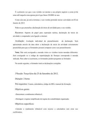É a primeira vez que o seu vizinho vai montar o seu próprio negócio e como já há
uma café naquela zona apenas prevê que fature 20.000€ no ano.
Como este ano, já está a terminar, o seu vizinho pretende iniciar a atividade em 02 de
Janeiro de 2013.
Pede-se que preencha a declaração de início de atividade para o seu vizinho.
Recursos: Suporte de papel para exposição teórica, declaração de inicio de
atividade e computador com ligação a internet.
Avaliação: Avaliação individual do preenchimento da declaração. Será
apresentada através do data show a declaração de inicio de atividade corretamente
preenchida para que os formandos possam comparar com o seu preenchimento.
Nota: Não será averiguada a morada vistos os vizinhos terem moradas diferentes.
Será averiguado se o código de reparticipação de finanças corresponde à morada
indicada. Para saber se acertaram, os formandos podem perguntar ao formador.
Na sessão seguinte, o formador trará as declarações corrigidas.
3ªSessão: Terça-feira dia 25 de Setembro de 2012.
Duração: 2 horas
Pré-requisitos: Caneta, calculadora, código de IRS e manual da formação.
Objetivos gerais:
-Determinar o rendimento tributável;
-Distinguir o regime simplificado do regime de contabilidade organizada;
Objetivos específicos:
-Calcular o rendimento tributável com recurso a calculadora sem errar nos
coeficientes;
 