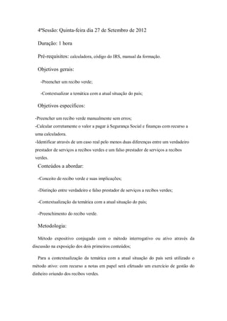 4ªSessão: Quinta-feira dia 27 de Setembro de 2012
Duração: 1 hora
Pré-requisitos: calculadora, código do IRS, manual da formação.
Objetivos gerais:
-Preencher um recibo verde;
-Contextualizar a temática com a atual situação do país;
Objetivos específicos:
-Preencher um recibo verde manualmente sem erros;
-Calcular corretamente o valor a pagar à Segurança Social e finanças com recurso a
uma calculadora.
-Identificar através de um caso real pelo menos duas diferenças entre um verdadeiro
prestador de serviços a recibos verdes e um falso prestador de serviços a recibos
verdes.
Conteúdos a abordar:
-Conceito de recibo verde e suas implicações;
-Distinção entre verdadeiro e falso prestador de serviços a recibos verdes;
-Contextualização da temática com a atual situação do país;
-Preenchimento do recibo verde.
Metodologia:
Método expositivo conjugado com o método interrogativo ou ativo através da
discussão na exposição dos dois primeiros conteúdos;
Para a contextualização da temática com a atual situação do país será utilizado o
método ativo: com recurso a notas em papel será efetuado um exercício de gestão do
dinheiro oriundo dos recibos verdes.
 